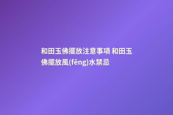 和田玉佛擺放注意事項 和田玉佛擺放風(fēng)水禁忌